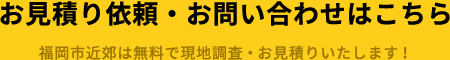 お見積り・お問い合わせはこちら 福岡市近郊は無料で現地調査・お見積りいたします！